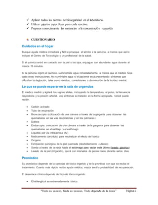  Aplicar todas las normas de bioseguridad en el laboratorio. 
 Utilizar pipetas específicas para cada reactivo. 
 Preparar correctamente las sustancias a la concentración requerida 
CUESTIONARIO 
Cuidados en el hogar 
Busque ayuda médica inmediata y NO le provoque el vómito a la persona, a menos que así lo 
indique el Centro de Toxicología o un profesional de la salud. 
Si el químico entró en contacto con la piel o los ojos, enjuague con abundante agua durante al 
menos 15 minutos. 
Si la persona ingirió el químico, suminístrele agua inmediatamente, a menos que el médico haya 
dado otras instrucciones. No suministre agua si el paciente está presentando síntomas que 
dificultan la deglución, tales como vómitos, convulsiones o disminución de la lucidez mental. 
Lo que se puede esperar en la sala de urgencias 
El médico medirá y vigilará los signos vitales, incluyendo la temperatura, el pulso, la frecuencia 
respiratoria y la presión arterial. Los síntomas se tratarán en la forma apropiada. Usted puede 
recibir: 
 Carbón activado 
 Tubo de respiración 
 Broncoscopia (colocación de una cámara a través de la garganta para observar las 
quemaduras en las vías respiratorias y en los pulmones) 
 Diálisis 
 Endoscopia: colocación de una cámara a través de la garganta para observar las 
quemaduras en el esófago y el estómago 
 Líquidos por vía intravenosa (IV) 
 Medicamento (antídoto) para neutralizar el efecto del tóxico 
 Oxígeno 
 Extirpación quirúrgica de la piel quemada (desbridamiento cutáneo) 
 Sonda a través de la nariz hasta el estómago para vaciar este último (lavado gástrico) 
 Lavado de la piel (irrigación), quizá con intervalos de pocas horas durante varios días 
“Todo es veneno, Nada es veneno, Todo depende de la dos is ” Página 6 
Pronóstico 
Su pronóstico depende de la cantidad de tóxico ingerido y de la prontitud con que se reciba el 
tratamiento. Cuanto más rápido reciba ayuda médica, mayor será la probabilidad de recuperación. 
El desenlace clínico depende del tipo de tóxico ingerido: 
 El etilenglicol es extremadamente tóxico. 
 