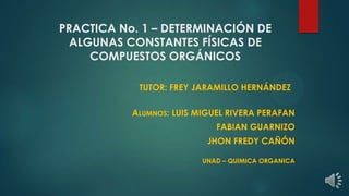 PRACTICA No. 1 – DETERMINACIÓN DE
ALGUNAS CONSTANTES FÍSICAS DE
COMPUESTOS ORGÁNICOS
TUTOR: FREY JARAMILLO HERNÁNDEZ
ALUMNOS: LUIS MIGUEL RIVERA PERAFAN
FABIAN GUARNIZO
JHON FREDY CAÑÓN
UNAD – QUIMICA ORGANICA
 