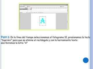 Paso 2: En la línea del tiempo seleccionamos el fotograma 10, presionamos la tecla
“Suprimir” para que se elimine el rectángulo y con la herramienta texto
escribiremos la letra “A”