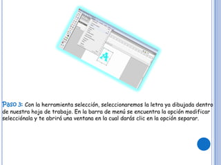 Paso 3: Con la herramienta selección, seleccionaremos la letra ya dibujada dentro
de nuestra hoja de trabajo. En la barra de menú se encuentra la opción modificar
selecciónala y te abrirá una ventana en la cual darás clic en la opción separar.