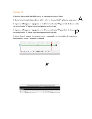 Practica 13
1.-Abrimos Macromedia flash 8 y Creamos un nuevo documento en blanco

2.- Con la herramienta texto escribimos la letra “A” y en el menu Modify aplicamos break apart

3.-Copiamos el fotograma y lo pegamos en el 20 borramos la letra “A” y a un lado de donde estaba
escribimos la letra “P” y en el menu Modify aplicamos break apart

4.-Copiamos el fotograma y lo pegamos en el 40 borramos la letra “P” y a un lado de donde estaba
escribimos la letra “S” y en el menu Modify aplicamos break apart

5.-Damos clic en la linea del tiempo y nos vamos a propiedades en interpolacion de movimiento
seleccionamos “figura” y acabamos la practica
 