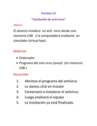 Practica 13
“Instalación de anti-virus”
Objetivo:
El alumno instalara un anti- virus desde una
memoria USB a la computadora mediante un
simulador (virtual box).
Material:
Ordenador
Programa del anti-virus (avast) (en memoria
USB )
Desarrollo:
1. Abrimos el programa del antivirus
2. Le damos click en instalar
3. Comenzará a instalarse el antivirus
4. Luego analizará el equipo
5. La instalación ya está finalizada.
 