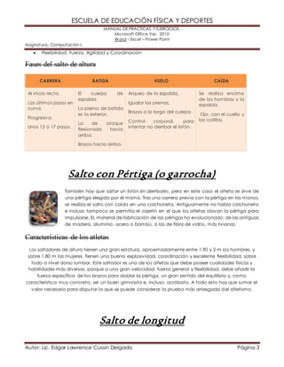 ESCUELA DE EDUCACIÓN FÍSICA Y DEPORTES 
MANUAL DE PRÁCTICAS Y EJERCICIOS. 
Microsoft Office Ver. 2010 
Word – Excel – Power Point 
Asignatura.- Computación I 
 Flexibilidad, Fuerza, Agilidad y Coordinación 
Fases del salto de altura 
CARRERA BATIDA VUELO CAÍDA 
Al inicio recta. 
Los últimos pasos en 
curva. 
Progresiva. 
Unos 13 o 17 pasos. 
El cuerpo de 
espalda. 
La pierna de batida 
es la exterior. 
La de ataque 
flexionada hacia 
arriba. 
Brazos hacia arriba. 
Arqueo de la espalda. 
Igualar las piernas. 
Brazos a lo largo del cuerpo. 
Control corporal, para 
intentar no derribar el listón. 
Se realiza encima 
de los hombros y la 
espalda. 
Ojo, con el cuello y 
las rodillas. 
Salto con Pértiga (o garrocha) 
También hay que saltar un listón sin derribarlo, pero en este caso el atleta se sirve de 
una pértiga elegida por él mismo. Tras una carrera previa con la pértiga en las manos, 
se realiza el salto con caída en una colchoneta. Antiguamente no había colchoneta 
e incluso tampoco se permitía el cajetín en el que los atletas clavan la pértiga para 
impulsarse. EL material de fabricación de las pértigas ha evolucionado: de las antiguas 
de madera, aluminio, acero o bambú, a las de fibra de vidrio, más livianas. 
Características de los atletas 
Los saltadores de altura tienen una gran estatura, aproximadamente entre 1,90 y 2 m los hombres, y 
sobre 1,80 m las mujeres. Tienen una buena explosividad, coordinación y excelente flexibilidad, sobre 
todo a nivel dorso lumbar. Este saltador es uno de los atletas que debe poseer cualidades físicas y 
habilidades más diversas, porque a una gran velocidad, fuerza general y flexibilidad, debe añadir la 
fuerza específica de los brazos para doblar la pértiga, un gran sentido del equilibrio y, como 
característica muy concreta, ser un buen gimnasta e, incluso, acróbata. A todo esto hay que sumar el 
valor necesario para disputar la que se puede considerar la prueba más arriesgada del atletismo. 
Salto de longitud 
Autor: Lic. Edgar Lawrence Cussin Delgado Página 3 
 
