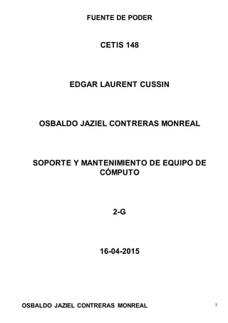 FUENTE DE PODER
OSBALDO JAZIEL CONTRERAS MONREAL 1
CETIS 148
EDGAR LAURENT CUSSIN
OSBALDO JAZIEL CONTRERAS MONREAL
SOPORTE Y MANTENIMIENTO DE EQUIPO DE
CÓMPUTO
2-G
16-04-2015
 