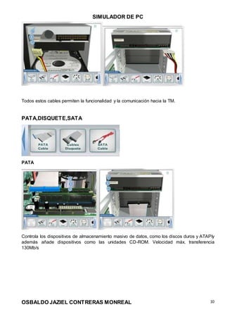 SIMULADOR DE PC
OSBALDO JAZIEL CONTRERAS MONREAL 10
Todos estos cables permiten la funcionalidad y la comunicación hacia la TM.
PATA,DISQUETE,SATA
PATA
Controla los dispositivos de almacenamiento masivo de datos, como los discos duros y ATAPIy
además añade dispositivos como las unidades CD-ROM. Velocidad máx. transferencia
130Mb/s
 