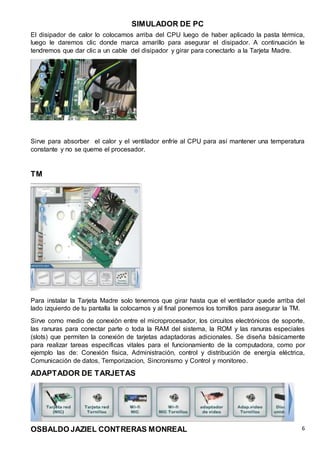 SIMULADOR DE PC
OSBALDO JAZIEL CONTRERAS MONREAL 6
El disipador de calor lo colocamos arriba del CPU luego de haber aplicado la pasta térmica,
luego le daremos clic donde marca amarillo para asegurar el disipador. A continuación le
tendremos que dar clic a un cable del disipador y girar para conectarlo a la Tarjeta Madre.
Sirve para absorber el calor y el ventilador enfríe al CPU para así mantener una temperatura
constante y no se queme el procesador.
TM
Para instalar la Tarjeta Madre solo tenemos que girar hasta que el ventilador quede arriba del
lado izquierdo de tu pantalla la colocamos y al final ponemos los tornillos para asegurar la TM.
Sirve como medio de conexión entre el microprocesador, los circuitos electrónicos de soporte,
las ranuras para conectar parte o toda la RAM del sistema, la ROM y las ranuras especiales
(slots) que permiten la conexión de tarjetas adaptadoras adicionales. Se diseña básicamente
para realizar tareas específicas vitales para el funcionamiento de la computadora, como por
ejemplo las de: Conexión física, Administración, control y distribución de energía eléctrica,
Comunicación de datos, Temporizacion, Sincronismo y Control y monitoreo.
ADAPTADOR DE TARJETAS
 