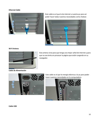 10
Ethernet Cable
Este cable es el que le da internet a nuestra pc para así
poder hacer todas nuestras necesidades como chatear.
Wi-fi Antena
Esta antena sirve para que tenga una mejor señal de internet y para
que no sea lento en procesar la página que estén cargando en su
navegador.
Cable de Alimentación
Este cable es el que le energía eléctrica a la pc para poder
hacer nuestras necesidades en la computadora.
Cable USB
 
