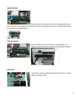 7
Cable ATA/PATA
Este cable tiene una coloración azul en el simulador que es para
recordar cómo va conectado a la Tarjeta Madre, después de haberlo conectado a la Tarjeta Madre habrá
que conectarlo a la Unidad Óptica.
Cable de Disquete
Como su nombre lo dice, se conecta a la Tarjeta Madre en su
respectiva muesca y al final se conecta en la Unidad de Disquete.
Cable SATA
Este cable es como un cable de datos que se conecta a la Tarjeta
Madre y después al CPU.
 