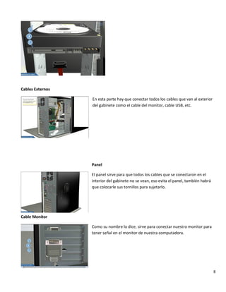 8
Cables Externos
En esta parte hay que conectar todos los cables que van al exterior
del gabinete como el cable del monitor, cable USB, etc.
Panel
El panel sirve para que todos los cables que se conectaron en el
interior del gabinete no se vean, eso evita el panel, también habrá
que colocarle sus tornillos para sujetarlo.
Cable Monitor
Como su nombre lo dice, sirve para conectar nuestro monitor para
tener señal en el monitor de nuestra computadora.
 