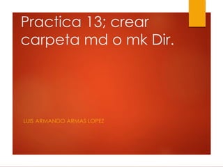 Practica 13; crear
carpeta md o mk Dir.
LUIS ARMANDO ARMAS LOPEZ
 