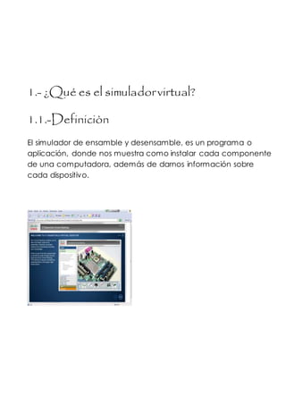 1.- ¿Qué es el simuladorvirtual?
1.1.-Definiciòn
El simulador de ensamble y desensamble, es un programa o
aplicación, donde nos muestra como instalar cada componente
de una computadora, además de darnos información sobre
cada dispositivo.
 