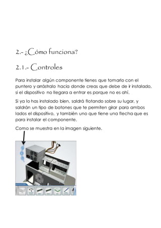 2.- ¿Cómo funciona?
2.1.- Controles
Para instalar algún componente tienes que tomarlo con el
puntero y arrástralo hacia donde creas que debe de ir instalado,
si el dispositivo no llegara a entrar es porque no es ahí.
Si ya lo has instalado bien, saldrá flotando sobre su lugar, y
saldrán un tipo de botones que te permiten girar para ambos
lados el dispositivo, y también uno que tiene una flecha que es
para instalar el componente.
Como se muestra en la imagen siguiente.
 