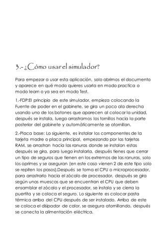 3.- ¿Cómo usarel simulador?
Para empezar a usar esta aplicación, solo abrimos el documento
y aparece en qué modo quieres usarla en modo practica o
modo learn o ya sea en modo Test.
1.-FDP:El principio de este simulador, empieza colocando la
Fuente de poder en el gabinete, se gira un poco ala derecha
usando uno de los botones que aparecen al colocar la unidad,
después se instala, luego arrastramos los tornillos hacia la parte
posterior del gabinete y automáticamente se atornillan.
2.-Placa base: Lo siguiente, es instalar los componentes de la
tarjeta madre o placa principal, empezando por las tarjetas
RAM, se arrastran hacia las ranuras donde se instalan estas
después se gira, para luego instalarla, después tienes que cerrar
un tipo de seguros que tienen en los extremos de las ranuras, solo
los oprimes y se aseguran (en este caso vienen 2 de este tipo solo
se repiten los pasos).Después se toma el CPU o microprocesador,
para arrastrarlo hacia el zócalo de procesador, después se gira
según unas muescas que se encuentran el CPU que deben
ensamblar el zócalo y el procesador, se instala y se cierra la
puertita y se coloca el seguro. Lo siguiente es colocar pasta
térmica arriba del CPU después de ser instalado. Arriba de este
se coloca el disipador de calor, se asegura atornillando, después
se conecta la alimentación eléctrica.
 