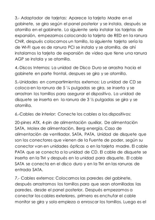 3.- Adaptador de tarjetas: Aparece la tarjeta Madre en el
gabinete, se gira según el panel posterior y se instala, después se
atornilla en el gabinete. Lo siguiente seria instalar las tarjetas de
expansión, empezamos colocando la tarjeta de RED en la ranura
CNR, después colocamos un tornillo, la siguiente tarjeta sería la
de WI-FI que es de ranura PCI se instala y se atornilla, de ahí
instalamos la tarjeta de expansión de video que tiene una ranura
AGP se instala y se atornilla.
4.-Discos Internos: La unidad de Disco Duro se arrastra hacia el
gabinete en parte frontal, despues se gira y se atornilla.
5.-Unidades en compartimientos externos: La unidad de CD se
coloca en la ranura de 5 ¼ pulgadas se gira, se inserta y se
arrastran los tornillos para asegurar el dispositivo. La unidad de
disquete se inserta en la ranura de 3 ½ pulgadas se gira y se
atornilla.
6.-Cables de interior: Conecte los cables a los dispositivos:
20-pines ATX, 4-pin de alimentación auxiliar, De alimentación
SATA, Molex de alimentación, Berg energía, Caso de
alimentación de ventilador, SATA, PATA, Unidad de disquete que
son los conectores que vienen de la Fuente de poder, según su
conector van en unidades ópticas o en la tarjeta madre. El cable
PATA que se conecta a la unidad de CD. El cable de disquete se
inserta en la TM y después en la unidad para disquete. El cable
SATA se conecta en el disco duro y en la TM en las ranuras de
entrada SATA.
7.- Cables externos: Colocamos las paredes del gabinete,
después arrastramos los tornillos para que sean atornilladas las
paredes, desde el panel posterior. Después empezamos a
conectar los cables exteriores, primero es enchufar el cable
monitor se gira y solo empieza a enroscar los tornillos. Luego es el
 