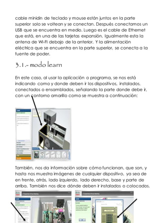 cable minidin de teclado y mouse están juntos en la parte
superior solo se voltean y se conectan. Después conectamos un
USB que se encuentra en medio. Luego es el cable de Ethernet
que está, en una de las tarjetas expansión. Igualmente esta la
antena de WI-FI debajo de la anterior. Y la alimentación
eléctrica que se encuentra en la parte superior, se conecta a la
fuente de poder.
3.1.- modo learn
En este caso, al usar la aplicación o programa, se nos está
indicando como y donde deben ir los dispositivos, instalados,
conectados o ensamblados, señalando la parte donde debe ir,
con un contorno amarillo como se muestra a continuación:
También, nos da información sobre cómo funcionan, que son, y
hasta nos muestra imágenes de cualquier dispositivo, ya sea de
en frente, atrás, lado izquierdo, lado derecho, base y parte de
arriba. También nos dice dónde deben ir instalados o colocados.
 