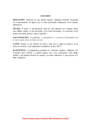 “TODO ES VENENO NADA ES VENENO TODO DEPENDE DE LA DOSIS”
GLOSARIO
DISFUNCIÓN: Alteración de una función orgánica: disfunción hormonal. Desarreglo
en el funcionamiento de alguna cosa: se están produciendo disfunciones en los sistemas
informáticos.
PELTRE: El peltre es una aleación de metal de color plateado que comienza siendo
muy brillante cuando se saca del molde. Con el paso del tiempo y la exposición al aire
aparece una pátina grisácea sobre la superficie.
GALVANIZACIÓN: El galvanizado o galvanización es el proceso electroquímico por
el cual se puede cubrir un metal con otro
LATÓN: El latón, es una aleación de Cobre y Zinc que se realiza en crisoles o en un
horno de reverbero a una temperatura de fundición de unos 980 ºC.
PLAGUICIDAS: Los plaguicidas o pesticidas son sustancias químicas empleadas por
el hombre para controlar o combatir algunos seres vivos considerados como plagas
(debido a que pueden estropear los campos y los frutos cultivados). A este proceso se le
llama fumigación.
 