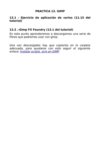 PRACTICA 13. GIMP

13.1 - Ejercicio de aplicación de varios (11.15 del
tutorial)


13.2 .-Gimp FX Foundry (13.1 del tutorial)
En este punto aprenderemos a descargarnos una serie de
filtros que podremos usar con gimp.


Una vez descargados hay que copiarlos en la carpeta
adecuada, para ayudaros con esto seguir el siguiente
enlace: Instalar scripts .scm en GIMP
 