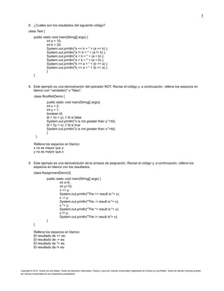 3
Copyright © 2015, Oracle y/o sus filiales. Todos los derechos reservados. Oracle y Java son marcas comerciales registradas de Oracle y/o sus filiales. Todos los demás nombres pueden
ser marcas comerciales de sus respectivos propietarios.
6. ¿Cuáles son los resultados del siguiente código?
class Test {
public static void main(String[] args) {
int a = 10;
int b = 20;
System.out.println("a == b = " + (a == b) );
System.out.println("a != b = " + (a != b) );
System.out.println("a > b = " + (a > b) );
System.out.println("a < b = " + (a < b) );
System.out.println("b >= a = " + (b >= a) );
System.out.println("b <= a = " + (b <= a) );
}
}
8. Este ejemplo es una demostración del operador NOT. Revise el código y, a continuación, rellene los espacios en
blanco con "verdadero" o "falso".
class BoolNotDemo {
public static void main(String[] args){
int x = 2;
int y = 1;
boolean bl;
bl = !(x > y); // bl is false
System.out.println("x is not greater than y:"+bl);
bl = !(y > x); // bl is true
System.out.println("y is not greater than x:"+bl);
}
}
Rellene los espacios en blanco:
x no es mayor que y:
y no es mayor que x:
9. Este ejemplo es una demostración de la sintaxis de asignación. Revise el código y, a continuación, rellene los
espacios en blanco con los resultados.
class AssignmentDemo2{
public static void main(String[] args) {
int x=5;
int y=10;
x += y;
System.out.println("The += result is:"+ x);
x -= y;
System.out.println("The -= result is:"+ x);
x *= y;
System.out.println("The *= result is:"+ x);
x /= y;
System.out.println("The /= result is"+ x);
}
}
Rellene los espacios en blanco:
El resultado de += es:
El resultado de -= es:
El resultado de *= es:
El resultado de /= es:
 