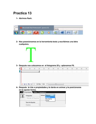 Practica 13
 1- Abrimos flash.




 2- Nos posesionamos en la herramienta texto y escribimos una letra
    cualquiera.




 3- Después nos colocamos en el fotograma 20 y aplanamos F6.




 4- Después te irás a propiedades y le darás en animar y te posicionaras
    en la opción forma.
 