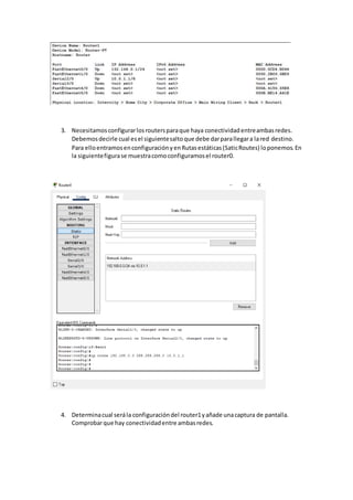 3. Necesitamosconfigurarlosroutersparaque haya conectividadentreambasredes.
Debemosdecirle cual esel siguientesaltoque debe darparallegara lared destino.
Para elloentramosenconfiguraciónyenRutasestáticas(SaticRoutes) loponemos.En
la siguientefigurase muestracomoconfiguramosel router0.
4. Determinacual serála configuracióndel router1yañade unacaptura de pantalla.
Comprobarque hay conectividadentre ambasredes.
 