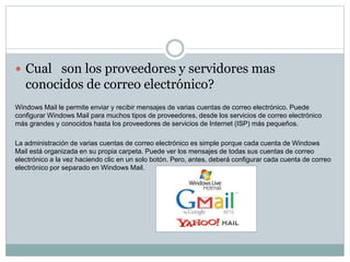  Cual son los proveedores y servidores mas 
conocidos de correo electrónico? 
Windows Mail le permite enviar y recibir mensajes de varias cuentas de correo electrónico. Puede 
configurar Windows Mail para muchos tipos de proveedores, desde los servicios de correo electrónico 
más grandes y conocidos hasta los proveedores de servicios de Internet (ISP) más pequeños. 
La administración de varias cuentas de correo electrónico es simple porque cada cuenta de Windows 
Mail está organizada en su propia carpeta. Puede ver los mensajes de todas sus cuentas de correo 
electrónico a la vez haciendo clic en un solo botón. Pero, antes, deberá configurar cada cuenta de correo 
electrónico por separado en Windows Mail. 
 
