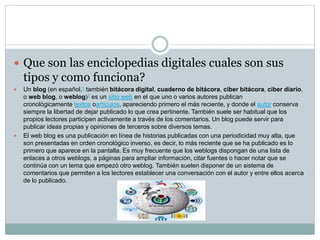  Que son las enciclopedias digitales cuales son sus 
tipos y como funciona? 
 Un blog (en español,1 también bitácora digital, cuaderno de bitácora, ciber bitácora, ciber diario, 
o web blog, o weblog)1 es un sitio web en el que uno o varios autores publican 
cronológicamente textos oartículos, apareciendo primero el más reciente, y donde el autor conserva 
siempre la libertad de dejar publicado lo que crea pertinente. También suele ser habitual que los 
propios lectores participen activamente a través de los comentarios. Un blog puede servir para 
publicar ideas propias y opiniones de terceros sobre diversos temas. 
 El web blog es una publicación en línea de historias publicadas con una periodicidad muy alta, que 
son presentadas en orden cronológico inverso, es decir, lo más reciente que se ha publicado es lo 
primero que aparece en la pantalla. Es muy frecuente que los weblogs dispongan de una lista de 
enlaces a otros weblogs, a páginas para ampliar información, citar fuentes o hacer notar que se 
continúa con un tema que empezó otro weblog. También suelen disponer de un sistema de 
comentarios que permiten a los lectores establecer una conversación con el autor y entre ellos acerca 
de lo publicado. 
 