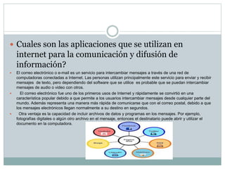  Cuales son las aplicaciones que se utilizan en 
internet para la comunicación y difusión de 
información? 
 El correo electrónico o e-mail es un servicio para intercambiar mensajes a través de una red de 
computadoras conectadas a Internet. Las personas utilizan principalmente este servicio para enviar y recibir 
mensajes de texto, pero dependiendo del software que se utilice es probable que se puedan intercambiar 
mensajes de audio o video con otros. 
 El correo electrónico fue uno de los primeros usos de Internet y rápidamente se convirtió en una 
característica popular debido a que permite a los usuarios intercambiar mensajes desde cualquier parte del 
mundo. Además representa una manera más rápida de comunicarse que con el correo postal, debido a que 
los mensajes electrónicos llegan normalmente a su destino en segundos. 
 Otra ventaja es la capacidad de incluir archivos de datos y programas en los mensajes. Por ejemplo, 
fotografías digitales o algún otro archivo en el mensaje, entonces el destinatario puede abrir y utilizar el 
documento en la computadora. 
 