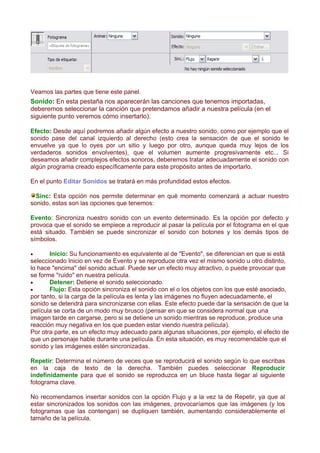Veamos las partes que tiene este panel.
Sonido: En esta pestaña nos aparecerán las canciones que tenemos importadas,
deberemos seleccionar la canción que pretendamos añadir a nuestra película (en el
siguiente punto veremos cómo insertarlo).

Efecto: Desde aquí podremos añadir algún efecto a nuestro sonido, como por ejemplo que el
sonido pase del canal izquierdo al derecho (esto crea la sensación de que el sonido te
envuelve ya que lo oyes por un sitio y luego por otro, aunque queda muy lejos de los
verdaderos sonidos envolventes), que el volumen aumente progresivamente etc... Si
deseamos añadir complejos efectos sonoros, deberemos tratar adecuadamente el sonido con
algún programa creado específicamente para este propósito antes de importarlo.

En el punto Editar Sonidos se tratará en más profundidad estos efectos.

  Sinc: Esta opción nos permite determinar en qué momento comenzará a actuar nuestro
sonido, estas son las opciones que tenemos:

Evento: Sincroniza nuestro sonido con un evento determinado. Es la opción por defecto y
provoca que el sonido se empiece a reproducir al pasar la película por el fotograma en el que
está situado. También se puede sincronizar el sonido con botones y los demás tipos de
símbolos.

•      Inicio: Su funcionamiento es equivalente al de "Evento", se diferencian en que si está
seleccionado Inicio en vez de Evento y se reproduce otra vez el mismo sonido u otro distinto,
lo hace "encima" del sonido actual. Puede ser un efecto muy atractivo, o puede provocar que
se forme "ruido" en nuestra película.
•      Detener: Detiene el sonido seleccionado.
•      Flujo: Esta opción sincroniza el sonido con el o los objetos con los que esté asociado,
por tanto, si la carga de la película es lenta y las imágenes no fluyen adecuadamente, el
sonido se detendrá para sincronizarse con ellas. Este efecto puede dar la sensación de que la
película se corta de un modo muy brusco (pensar en que se considera normal que una
imagen tarde en cargarse, pero si se detiene un sonido mientras se reproduce, produce una
reacción muy negativa en los que pueden estar viendo nuestra película).
Por otra parte, es un efecto muy adecuado para algunas situaciones, por ejemplo, el efecto de
que un personaje hable durante una película. En esta situación, es muy recomendable que el
sonido y las imágenes estén sincronizadas.

Repetir: Determina el número de veces que se reproducirá el sonido según lo que escribas
en la caja de texto de la derecha. También puedes seleccionar Reproducir
indefinidamente para que el sonido se reproduzca en un bluce hasta llegar al siguiente
fotograma clave.

No recomendamos insertar sonidos con la opción Flujo y a la vez la de Repetir, ya que al
estar sincronizados los sonidos con las imágenes, provocaríamos que las imágenes (y los
fotogramas que las contengan) se dupliquen también, aumentando considerablemente el
tamaño de la película.
 