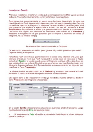Insertar un Sonido
Ahora que ya sabemos importar un sonido, qué opciones podemos modificar y para qué sirve
cada una. Veamos lo más importante, cómo insertarlos en nuestra película.

Supongamos que queremos insertar un sonido en un fotograma determinado, de modo que
cuando la película Flash llegue a este fotograma comience a reproducirse el sonido. Para que
un sonido se reproduzca al llegar a un fotograma, deberemos seleccionar el fotograma en el
que queremos que empiece a reproducirse el sonido. Una vez allí, abriremos el Panel
Propiedades e importaremos el sonido que queramos del modo visto en el punto anterior.
Otro modo más rápido aún consistiría en seleccionar dicho sonido en la Biblioteca y
arrastrarlo al fotograma en el que queramos que se empiece a reproducir el sonido (al
fotograma, no a la línea de tiempo).




                    Así representa Flash los sonidos insertados en Fotogramas

De este modo insertamos un sonido, pero ¿suena tal y cómo queremos que suene? ...
Depende de lo que busquemos.

Por defecto Flash entiende que quieres reproducir el sonido en su totalidad, sino ¿para qué
insertarlo entero?, de modo que Flash reproducirá el sonido todas las veces que le hayas
indicado en Repetir y el sonido sonará aunque el fotograma en el que esté no sea el que se
está ejecutando en ese instante. Si quisiéramos que el sonido pare cuando entremos en otro
fotograma, lo podemos hacer de 2 formas distintas, ambas combinando las opciones que
nos ofrece el Panel Propiedades.

La primera de ellas es seleccionarlo en la Biblioteca y arrastrarlo directamente sobre el
escenario. El sonido se añadirá al fotograma en el que nos encontramos.

Otra opción sería la de seleccionar el sonido (ya importado a nuestra biblioteca) desde el
panel Propiedades del fotograma seleccionado:




En la opción Sonido seleccionaríamos el audio que queremos añadir al fotograma. Luego
modificaríamos la opción Sinc. del siguiente modo:

•     Si seleccionamos Flujo, el sonido se reproducirá hasta llegar al primer fotograma
que no lo contenga.
 