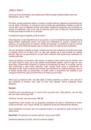 ¿Mp3 o Wav?
Como ya se ha comentado, los sonidos que Flash 8 puede importar deben tener las
extensiones .wav o .mp3.


Por tanto, cuando queramos añadir un sonido a nuestra película, deberemos decantarnos por
uno de estos 2 formatos. Lo normal es que el sonido que pretendamos insertar ya esté en
uno de ellos, pero no debemos olvidar que existen multitud de programas que convierten un
sonido con extensión .mp3 a uno .wav y viceversa, por lo que no debe ser inconveniente el
formato que tenga el sonido en un principio.

La pregunta surge en seguida ¿Cuál es mejor? ...

Esta pregunta es más importante de lo que parece, ya que si decidimos que nuestra película
tenga sonidos, deberemos asumir una carga muy importante en cuanto a tamaño de la
película y en consecuencia en cuanto a tiempo de descarga. Lo habitual es que los sonidos
ocupen más de la mitad del espacio total y muchas veces no valdrá la pena insertarlos...

Una vez decididos a insertar el sonido, la lógica nos dice que insertemos el sonido que ocupe
un espacio menor en el disco duro, ya que este espacio es el que ocupará en nuestra
película. Esto es una aproximación, ya que Flash comprime todo aquello que insertamos en
nuestras películas.

Como ya sabemos, los sonidos .mp3 ocupan un espacio mucho menor que los sonidos .wav
(10 veces menos o más), por lo que parece recomendable insertar .mp3 en lugar de .wav,
ahora bien ¿Puede Flash comprimir un sonido ya comprimido? Es decir, si un sonido .wav ha
sido comprimido y ahora tiene extensión .mp3, ¿podrá Flash volver a comprimirlo? La
respuesta es NO. Flash comprime los sonidos que insertamos en nuestras películas, pero si
el sonido resulta estar ya comprimido, no podrá volver a comprimirlo (en realidad si que
consigue comprimirlo, pero el sonido final es el mismo que el inicial).


Ahora que ya sabemos esto, nos falta saber si Flash comprime un archivo .wav más de lo
que comprime el formato .mp3, para ver bien este aspecto, hemos preparado varios
ejemplos...

Ejemplo:

Contamos con una película con un único frame que está vacío. Esta película, una vez lista
para ser vista (.swf) ocupa 1KB.

Tenemos 1 sonido .wav que ocupa 1596 KB

Comprimimos dicho sonido con un programa compresor de audio y obtenemos el mismo
sonido en formato .mp3, ocupa 145 KB. (La calidad de sonido es prácticamente idéntica).

Ahora insertamos el sonido .wav en la película original y la exportamos (esto se trata en el
último tema).

Resultado: Una película con sonido (película 1) que ocupa 37KB.

Insertamos después el sonido .mp3 en la película original.
 