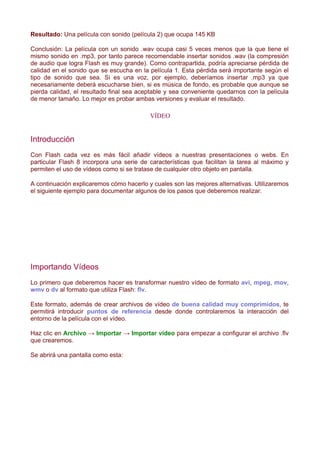 Resultado: Una película con sonido (película 2) que ocupa 145 KB

Conclusión: La película con un sonido .wav ocupa casi 5 veces menos que la que tiene el
mismo sonido en .mp3, por tanto parece recomendable insertar sonidos .wav (la compresión
de audio que logra Flash es muy grande). Como contrapartida, podría apreciarse pérdida de
calidad en el sonido que se escucha en la película 1. Esta pérdida será importante según el
tipo de sonido que sea. Si es una voz, por ejemplo, deberíamos insertar .mp3 ya que
necesariamente deberá escucharse bien, si es música de fondo, es probable que aunque se
pierda calidad, el resultado final sea aceptable y sea conveniente quedarnos con la película
de menor tamaño. Lo mejor es probar ambas versiones y evaluar el resultado.

                                          VÍDEO


Introducción
Con Flash cada vez es más fácil añadir vídeos a nuestras presentaciones o webs. En
particular Flash 8 incorpora una serie de características que facilitan la tarea al máximo y
permiten el uso de vídeos como si se tratase de cualquier otro objeto en pantalla.

A continuación explicaremos cómo hacerlo y cuales son las mejores alternativas. Utilizaremos
el siguiente ejemplo para documentar algunos de los pasos que deberemos realizar.




Importando Vídeos
Lo primero que deberemos hacer es transformar nuestro vídeo de formato avi, mpeg, mov,
wmv o dv al formato que utiliza Flash: flv.

Este formato, además de crear archivos de vídeo de buena calidad muy comprimidos, te
permitirá introducir puntos de referencia desde donde controlaremos la interacción del
entorno de la película con el vídeo.

Haz clic en Archivo → Importar → Importar vídeo para empezar a configurar el archivo .flv
que crearemos.

Se abrirá una pantalla como esta:
 