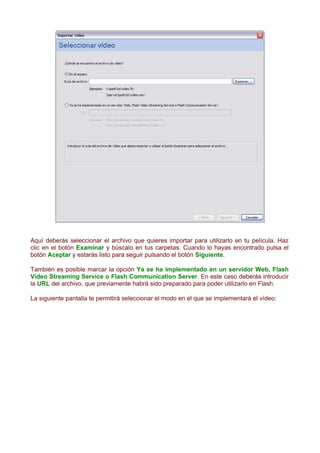 Aquí deberás seleccionar el archivo que quieres importar para utilizarlo en tu película. Haz
clic en el botón Examinar y búscalo en tus carpetas. Cuando lo hayas encontrado pulsa el
botón Aceptar y estarás listo para seguir pulsando el botón Siguiente.

También es posible marcar la opción Ya se ha implementado en un servidor Web, Flash
Vídeo Streaming Service o Flash Communication Server. En este caso deberás introducir
la URL del archivo, que previamente habrá sido preparado para poder utilizarlo en Flash.

La siguiente pantalla te permitirá seleccionar el modo en el que se implementará el vídeo:
 