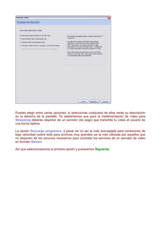 Puedes elegir entre varias opciones, si seleccionas cualquiera de ellas verás su descripción
en la derecha de la pantalla. Te adelantamos que para la implementación de vídeo para
Streaming deberás disponer de un servidor (de pago) que transmita tu vídeo al usuario de
una forma óptima.

La opción Descarga progresiva, a pesar de no ser la más aconsejada para conexiones de
baja velocidad (sobre todo para archivos muy grandes) es la más utilizada por aquellos que
no disponen de los recursos necesarios para contratar los servicios de un servidor de vídeo
en formato Stream.

Así que seleccionaremos la primera opción y pulsaremos Siguiente.
 