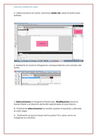 JOSSELINE CAMARGO DEL ANGEL


5.- Seleccionamos en botón .Hacemos doble clic sobre el botón para
editarlo.




6.-Mediante f6 creamos fotogramas correspondientes a los estados del
botón




7.-Seleccionamos el fotograma Presionado. Modifiquemos ahora el
borde inferior y el derecho del botón aplicándole el color blanco.

8.- Finalmente seleccionemos los bordes superior e izquierdo y démosle
el color negro

9.- finalmente ya que lo hayas hecho pulsas f12 y veras como los
márgenes se cambian.
 
