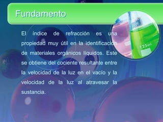 Fundamento
El

índice

de

refracción

es

una

propiedad muy útil en la identificación
de materiales orgánicos líquidos. Este
se obtiene del cociente resultante entre

la velocidad de la luz en el vacío y la
velocidad de la luz al atravesar la
sustancia.

 