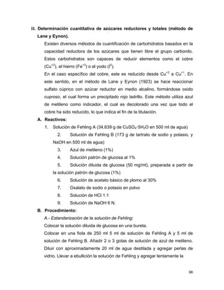II. Determinación cuantitativa de azúcares reductores y totales (método de
Lane y Eynon).
Existen diversos métodos de cuantificación de carbohidratos basados en la
capacidad reductora de los azúcares que tienen libre el grupo carbonilo.
Estos carbohidratos son capaces de reducir elementos como el cobre
(Cu+2
), el hierro (Fe+3
) o el yodo (I0
).
En el caso específico del cobre, este es reducido desde Cu+2
a Cu+1
. En
este sentido, en el método de Lane y Eynon (1923) se hace reaccionar
sulfato cúprico con azúcar reductor en medio alcalino, formándose oxido
cuproso, el cual forma un precipitado rojo ladrillo. Este método utiliza azul
de metileno como indicador, el cual es decolorado una vez que todo el
cobre ha sido reducido, lo que indica el fin de la titulación.
A. Reactivos:
1. Solución de Fehling A (34,639 g de CuSO4◦5H2O en 500 ml de agua)
2. Solución de Fehling B (173 g de tartrato de sodio y potasio, y
NaOH en 500 ml de agua)
3. Azul de metileno (1%)
4. Solución patrón de glucosa al 1%
5. Solución diluida de glucosa (50 mg/ml), preparada a partir de
la solución patrón de glucosa (1%)
6. Solución de acetato básico de plomo al 30%
7. Oxalato de sodio o potasio en polvo
8. Solución de HCl 1:1
9. Solución de NaOH 6 N.
B. Procedimiento:
A.- Estandarización de la solución de Fehling:
Colocar la solución diluida de glucosa en una bureta.
Colocar en una fiola de 250 ml 5 ml de solución de Fehling A y 5 ml de
solución de Fehling B. Añadir 2 o 3 gotas de solución de azul de metileno.
Diluir con aproximadamente 20 ml de agua destilada y agregar perlas de
vidrio. Llevar a ebullición la solución de Fehling y agregar lentamente la
98
 