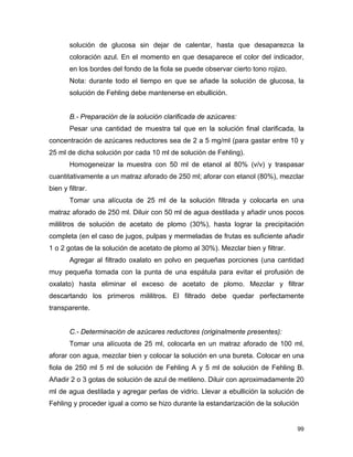 solución de glucosa sin dejar de calentar, hasta que desaparezca la
coloración azul. En el momento en que desaparece el color del indicador,
en los bordes del fondo de la fiola se puede observar cierto tono rojizo.
Nota: durante todo el tiempo en que se añade la solución de glucosa, la
solución de Fehling debe mantenerse en ebullición.
B.- Preparación de la solución clarificada de azúcares:
Pesar una cantidad de muestra tal que en la solución final clarificada, la
concentración de azúcares reductores sea de 2 a 5 mg/ml (para gastar entre 10 y
25 ml de dicha solución por cada 10 ml de solución de Fehling).
Homogeneizar la muestra con 50 ml de etanol al 80% (v/v) y traspasar
cuantitativamente a un matraz aforado de 250 ml; aforar con etanol (80%), mezclar
bien y filtrar.
Tomar una alícuota de 25 ml de la solución filtrada y colocarla en una
matraz aforado de 250 ml. Diluir con 50 ml de agua destilada y añadir unos pocos
mililitros de solución de acetato de plomo (30%), hasta lograr la precipitación
completa (en el caso de jugos, pulpas y mermeladas de frutas es suficiente añadir
1 o 2 gotas de la solución de acetato de plomo al 30%). Mezclar bien y filtrar.
Agregar al filtrado oxalato en polvo en pequeñas porciones (una cantidad
muy pequeña tomada con la punta de una espátula para evitar el profusión de
oxalato) hasta eliminar el exceso de acetato de plomo. Mezclar y filtrar
descartando los primeros mililitros. El filtrado debe quedar perfectamente
transparente.
C.- Determinación de azúcares reductores (originalmente presentes):
Tomar una alícuota de 25 ml, colocarla en un matraz aforado de 100 ml,
aforar con agua, mezclar bien y colocar la solución en una bureta. Colocar en una
fiola de 250 ml 5 ml de solución de Fehling A y 5 ml de solución de Fehling B.
Añadir 2 o 3 gotas de solución de azul de metileno. Diluir con aproximadamente 20
ml de agua destilada y agregar perlas de vidrio. Llevar a ebullición la solución de
Fehling y proceder igual a como se hizo durante la estandarización de la solución
99
 