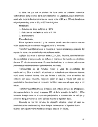 A pesar de que con el análisis de fibra cruda se pretende cuantificar
carbohidratos componentes de la pared celular de los vegetales, según el alimento
analizado, durante la determinación se pierde entre el 20 y el 60% de la celulosa
original presente y entre el 33 y el 96% de la lignina.
Reactivos:
1.- Solución de ácido sulfúrico al 1,25%
2.- Solución de hidróxido de sodio al 1,25%
3.- Etanol al 95%
Procedimiento:
Pesar aproximadamente 2 g de muestra (en el caso de muestras que no
estén secas utilizar un vidrio de reloj para pesar la muestra).
Transferir cuantitativamente la muestra al vaso de precipitados especial del
equipo de extracción y añadir algunas perlas de vidrio.
Agregar 200 ml de la solución de H2SO4 (1,25%) hirviente, conectar el vaso
de precipitados al condensador de reflujos y mantener la muestra en ebullición
durante 30 minutos exactamente. Durante la ebullición, el contenido del vaso de
precipitados debe mantenerse perfectamente mezclado.
Transcurridos los 30 minutos, retirar el vaso de precipitados del
condensador y filtrar la solución a través de un embudo de porcelana con lana de
vidrio como material filtrante. Una vez filtrada la solución, lavar el residuo del
embudo con agua hirviente, haciendo pasar el agua a través del vaso de
precipitados. Se debe lavar el contenido del filtro hasta que el agua salga a pH
neutro.
Transferir cuantitativamente el residuo del embudo al vaso de precipitados
(incluyendo la lana de vidrio) y agregar 200 ml de la solución de NaOH (1,25%)
hirviente. Luego conectar el vaso de precipitados al condensador de reflujos y
proceder de igual manera a como se hizo durante la digestión ácida.
Después de los 30 minutos de digestión alcalina, retirar el vaso de
precipitados del condensador y filtrar de igual forma que en la digestión ácida,
lavando con agua hirviente hasta que el agua salga a pH neutro.
102
 