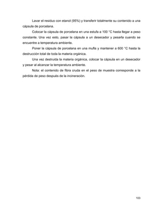 Lavar el residuo con etanol (95%) y transferir totalmente su contenido a una
cápsula de porcelana.
Colocar la cápsula de porcelana en una estufa a 100 °C hasta llegar a peso
constante. Una vez esto, pasar la cápsula a un desecador y pesarla cuando se
encuentre a temperatura ambiente.
Poner la cápsula de porcelana en una mufla y mantener a 600 °C hasta la
destrucción total de toda la materia orgánica.
Una vez destruida la materia orgánica, colocar la cápsula en un desecador
y pesar al alcanzar la temperatura ambiente.
Nota: el contenido de fibra cruda en el peso de muestra corresponde a la
pérdida de peso después de la incineración.
103
 