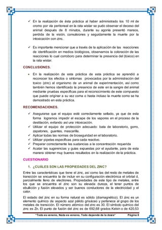 “Todo es veneno, Nada es veneno, Todo depende de la dosis“ Página 8
 En la realización de ésta práctica al haber administrado los 10 ml de
cromo por vía peritoneal en la rata wistar se pudo observar el deceso del
animal después de 8 minutos, durante su agonía presentó mareos,
perdida de la visión, convulsiones y seguidamente la muerte por la
intoxicación con zinc.
 Es importante mencionar que a través de la aplicación de las reacciones
de identificación en medios biológicos, observamos la coloración de las
reacciones lo cual corroboro para determinar la presencia del (toxico) en
la rata wistar.
CONCLUSIONES.
 En la realización de esta práctica de esta práctica se aprendió a
reconocer los efectos o síntomas provocados por la administración del
toxico (zinc) al organismo de un animal de experimentación, así como
también hemos identificado la presencia de este en la sangre del animal
mediante pruebas específicas para el reconocimiento de este compuesto
que puede originar a su vez coma o hasta incluso la muerte como se ha
demostrado en esta práctica.
RECOMENDACIONES.
 Asegurarse que el equipo esté correctamente sellado, ya que de esta
forma logramos impedir el escape de los vapores en el proceso de la
destilación, evitando así una intoxicación.
 Utilizar el equipo de protección adecuado: bata de laboratorio, gorro,
zapatones, guantes, mascarilla.
 Aplicar todas las normas de bioseguridad en el laboratorio.
 Utilizar pipetas específicas para cada reactivo.
 Preparar correctamente las sustancias a la concentración requerida
 Acatar las sugerencias y guías expuestas por el ayudante, para de esta
manera obtener muy buenos resultados en la realización de la práctica.
CUESTIONARIO
1. ¿CUÁLES SON LAS PROPIEDADES DEL ZINC?
Entre las características que tiene el zinc, así como las del resto de metales de
transición se encuentra la de incluir en su configuración electrónica el orbital d,
parcialmente lleno de electrones. Propiedades de este tipo de metales, entre
los que se encuentra el zinc son su elevada dureza, el tener puntos de
ebullición y fusión elevados y ser buenos conductores de la electricidad y el
calor.
El estado del zinc en su forma natural es sólido (diamagnético). El zinc es un
elemento químico de aspecto azul pálido grisáceo y pertenece al grupo de los
metales de transición. El número atómico del zinc es 30. El símbolo químico del
zinc es Zn. El punto de fusión del zinc es de 692,68 grados Kelvin o de 420,53
 