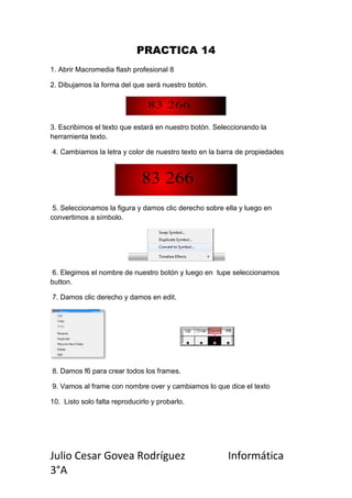 PRACTICA 14
1. Abrir Macromedia flash profesional 8

2. Dibujamos la forma del que será nuestro botón.




3. Escribimos el texto que estará en nuestro botón. Seleccionando la
herramienta texto.

4. Cambiamos la letra y color de nuestro texto en la barra de propiedades




 5. Seleccionamos la figura y damos clic derecho sobre ella y luego en
convertimos a símbolo.




 6. Elegimos el nombre de nuestro botón y luego en tupe seleccionamos
button.

7. Damos clic derecho y damos en edit.




8. Damos f6 para crear todos los frames.

9. Vamos al frame con nombre over y cambiamos lo que dice el texto

10. Listo solo falta reproducirlo y probarlo.




Julio Cesar Govea Rodríguez                             Informática
3°A
 