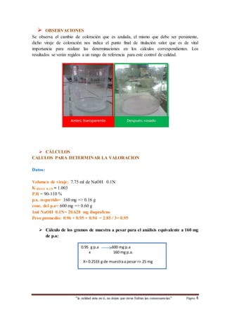  OBSERVACIONES 
Se observa el cambio de coloración que es azulada, el mismo que debe ser persistente, 
dicho viraje de coloración nos indica el punto final de titulación valor que es de vital 
importancia para realizar las determinaciones en los cálculos correspondientes. Los 
resultados se verán regidos a un rango de referencia para este control de calidad. 
“la calidad esta en ti, no dejes que otros Sufran las consecuencias“ Página 4 
 CÁLCULOS 
CALULOS PARA DETERMINAR LA VALORACION 
Datos: 
Volumen de viraje: 7.75 ml de NaOH 0.1N 
K HlO4 0.1N = 1.003 
P.R = 90-110 % 
p.a. requerido= 160 mg => 0.16 g 
conc. del p.a= 600 mg => 0.60 g 
1ml NaOH 0.1N= 20.628 mg ibuprofeno 
Peso promedio: 0.96 + 0.95 + 0.94 = 2.85 / 3= 0.95 
 Cálculo de los gramos de muestra a pesar para el análisis equivalente a 160 mg 
de p.a: 
0.95 g p.a 600 mg p.a 
x 160 mg p.a. 
X= 0.2533 g de muestra a pesar => 25 mg 
 