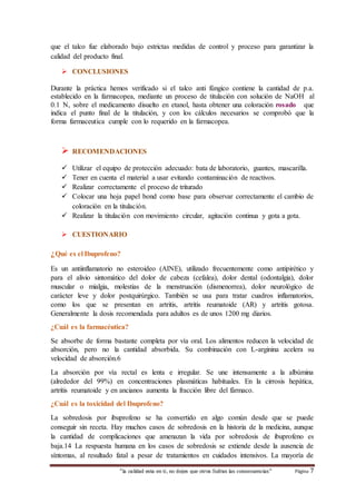 que el talco fue elaborado bajo estrictas medidas de control y proceso para garantizar la 
calidad del producto final. 
 CONCLUSIONES 
Durante la práctica hemos verificado si el talco anti fúngico contiene la cantidad de p.a. 
establecido en la farmacopea, mediante un proceso de titulación con solución de NaOH al 
0.1 N, sobre el medicamento disuelto en etanol, hasta obtener una coloración rosado que 
indica el punto final de la titulación, y con los cálculos necesarios se comprobó que la 
forma farmaceutica cumple con lo requerido en la farmacopea. 
 RECOMENDACIONES 
 Utilizar el equipo de protección adecuado: bata de laboratorio, guantes, mascarilla. 
 Tener en cuenta el material a usar evitando contaminación de reactivos. 
 Realizar correctamente el proceso de triturado 
 Colocar una hoja papel bond como base para observar correctamente el cambio de 
coloración en la titulación. 
 Realizar la titulación con movimiento circular, agitación continua y gota a gota. 
 CUESTIONARIO 
¿Qué es el Ibuprofeno? 
Es un antiinflamatorio no esteroideo (AINE), utilizado frecuentemente como antipirético y 
para el alivio sintomático del dolor de cabeza (cefalea), dolor dental (odontalgia), dolor 
muscular o mialgia, molestias de la menstruación (dismenorrea), dolor neurológico de 
carácter leve y dolor postquirúrgico. También se usa para tratar cuadros inflamatorios, 
como los que se presentan en artritis, artritis reumatoide (AR) y artritis gotosa. 
Generalmente la dosis recomendada para adultos es de unos 1200 mg diarios. 
¿Cuál es la farmacéutica? 
Se absorbe de forma bastante completa por vía oral. Los alimentos reducen la velocidad de 
absorción, pero no la cantidad absorbida. Su combinación con L-arginina acelera su 
velocidad de absorción.6 
La absorción por vía rectal es lenta e irregular. Se une intensamente a la albúmina 
(alrededor del 99%) en concentraciones plasmáticas habituales. En la cirrosis hepática, 
artritis reumatoide y en ancianos aumenta la fracción libre del fármaco. 
¿Cuál es la toxicidad del Ibuprofeno? 
La sobredosis por ibuprofeno se ha convertido en algo común desde que se puede 
conseguir sin receta. Hay muchos casos de sobredosis en la historia de la medicina, aunque 
la cantidad de complicaciones que amenazan la vida por sobredosis de ibuprofeno es 
baja.14 La respuesta humana en los casos de sobredosis se extiende desde la ausencia de 
síntomas, al resultado fatal a pesar de tratamientos en cuidados intensivos. La mayoría de 
“la calidad esta en ti, no dejes que otros Sufran las consecuencias“ Página 7 
 