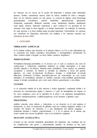 los síntomas son un exceso de la acción del ibuprofeno e incluyen dolor abdominal, 
náuseas, vómitos, somnolencia, mareos, dolor de cabeza, zumbido de oídos y nistagmo. 
Rara vez los síntomas pueden ser más graves, se conocen de algunos como hemorragia 
gastrointestinal, convulsiones, acidosis metabólica, hiperpotasemia, hipotensión, 
bradicardia, taquicardia, fibrilación auricular, coma, insuficiencia hepática, insuficiencia 
renal aguda, cianosis, depresión respiratoria y paro cardíaco.15 La gravedad de los 
síntomas varía según la dosis ingerida y el tiempo transcurrido, sin embargo, la tolerancia 
de cada persona a la dosis también juega un papel importante. Generalmente, los síntomas 
por sobredosis de ibuprofeno observados son similares a los síntomas causados por 
sobredosis de otros AINE. 
“la calidad esta en ti, no dejes que otros Sufran las consecuencias“ Página 8 
 GLOSARIO 
FIBRILACION AURICULAR 
Es la arritmia cardiaca más frecuente en la práctica clínica.1 La FA es una enfermedad que 
se caracteriza por latidos auriculares incoordinados y desorganizados, produciendo un 
ritmo cardíaco rápido e irregular (es decir, latidos cardiacos irregulares). 
PERISTALTISMO 
Peristaltismo (del griego peristallein) es el proceso por el cual se producen una serie de 
contracciones y relajaciones radialmente simétricas en sentido anterógrado a lo largo 
del tubo digestivo y los uréteres, llamadas ondas peristálticas. Éstas pueden ser primarias, 
secundarias o terciarias. Su función es movilizar los alimentos a través del aparato 
digestivo, así como la orina desde los riñones a lavejiga, o la bilis desde la vesícula 
biliar hasta el duodeno.1 Las fibras musculares lisas son las responsables de esta acción 
fisiológica. El peristaltismo intestinal es también conocido como motilidad gastrointestinal, 
aunque el término peristaltismo por sí solo suele referirse generalmente a éste último. 
CIANOSIS 
es la coloración azulada de la piel, mucosas y lechos ungueales,1 usualmente debida a la 
presencia de concentraciones iguales o mayores a 5 g/dL de hemoglobina sin oxígeno en 
los vasos sanguíneos cerca de la superficie de la piel,2 o de pigmentos hemoglobínicos 
anómalos (metahemoglobina o sulfohemoglobina) en los hematíes o glóbulos rojos. 
POLICITEMIA 
también conocida como plétora o eritrocitosis, es un trastorno en el cual aumenta el 
hematocrito, es decir, la proporción de glóbulos rojos por volumen sanguíneo, debido a un 
aumento del número de eritrocitos o a una disminución del plasma sanguíneo — 
policitemia absoluta o relativa, respectivamente—.1 2 Es el opuesto de la anemia, que 
ocurre cuando hay escasez de glóbulos rojos en la circulación sanguínea. 
REACCION ANAFILACTICA 
Consiste en una reacción inmunitaria generalizada del organismo, que constituye una de 
las complicaciones más graves y potencialmente mortales. Se produce en una cierta 
 