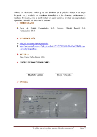 variedad de situaciones clínicas y es casi inevitable en la práctica médica. Con mayor 
frecuencia, es el resultado de reacciones inmunológicas a los alimentos, medicamentos y 
picaduras de insectos, pero la puede inducir un agente capaz de producir una degranulación 
espontánea, sistémica de mastocitos o basófilos 
 BIBLIOGRAFÍA 
Curso de Análisis Farmacéutico K.A. Connors. Editorial Reverté S.A. 
Farmacéutico 2010. 
 WEBLIOGRAFÍA 
 http://es.wikipedia.org/wiki/Anafilaxia 
 https://www.google.com.ec/?gfe_rd=cr&ei=HY5JVPSQM9Gf8QaPh4CQDQ&gws 
_rd=ssl#q=ibuprofeno 
“la calidad esta en ti, no dejes que otros Sufran las consecuencias“ Página 9 
 AUTORIA 
Bioq. Farm. Carlos García MSc. 
 FIRMAS DE LOS INTEGRANTES 
__________________ __________________ 
Elizabeth Guzmán Gisela Fernández 
 ANEXOS 
 
