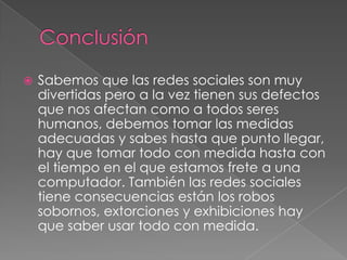    Sabemos que las redes sociales son muy
    divertidas pero a la vez tienen sus defectos
    que nos afectan como a todos seres
    humanos, debemos tomar las medidas
    adecuadas y sabes hasta que punto llegar,
    hay que tomar todo con medida hasta con
    el tiempo en el que estamos frete a una
    computador. También las redes sociales
    tiene consecuencias están los robos
    sobornos, extorciones y exhibiciones hay
    que saber usar todo con medida.
 