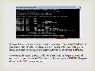 3. A continuación estando en el escritorio se da el comando donde se
pueden ver las carpetas que hay, también donde esta la carpeta que se
desea eliminar en este caso una carpeta dentro de la carpeta
4.Se entra a la capeta prueba de la misma manera en la que se entro al
escritorio con el comando el nombre de la carpeta . Después
de eso se da para poder entrar,
 