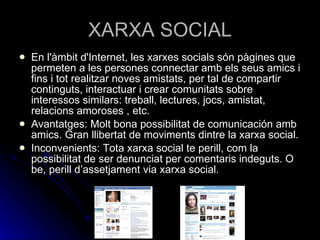 XARXA SOCIAL En l'àmbit d'Internet, les xarxes socials són pàgines que permeten a les persones connectar amb els seus amics i fins i tot realitzar noves amistats, per tal de compartir continguts, interactuar i crear comunitats sobre interessos similars: treball, lectures, jocs, amistat, relacions amoroses , etc. Avantatges: Molt bona possibilitat de comunicación amb amics. Gran llibertat de moviments dintre la xarxa social. Inconvenients: Tota xarxa social te perill, com la possibilitat de ser denunciat per comentaris indeguts. O be, perill d’assetjament via xarxa social. 