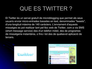QUE ES TWITTER ? El Twitter és un servei gratuït de microblogging que permet als seus usuaris enviar micro-entrades basades en text, denominades "tweets", d'una longitud màxima de 140 caràcters. L'enviament d'aquests missatges es pot realitzar tant pel lloc web de Twitter, com a via SMS (short message service) des d'un telèfon mòbil, des de programes de missatgeria instantània, o fins i tot des de qualsevol aplicació de tercers. 