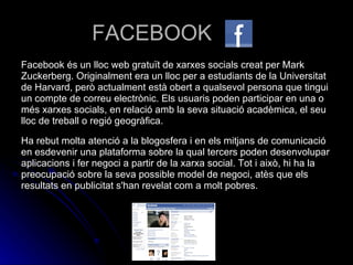 FACEBOOK Facebook és un lloc web gratuït de xarxes socials creat per Mark Zuckerberg. Originalment era un lloc per a estudiants de la Universitat de Harvard, però actualment està obert a qualsevol persona que tingui un compte de correu electrònic. Els usuaris poden participar en una o més xarxes socials, en relació amb la seva situació acadèmica, el seu lloc de treball o regió geogràfica. Ha rebut molta atenció a la blogosfera i en els mitjans de comunicació en esdevenir una plataforma sobre la qual tercers poden desenvolupar aplicacions i fer negoci a partir de la xarxa social. Tot i això, hi ha la preocupació sobre la seva possible model de negoci, atès que els resultats en publicitat s'han revelat com a molt pobres. 